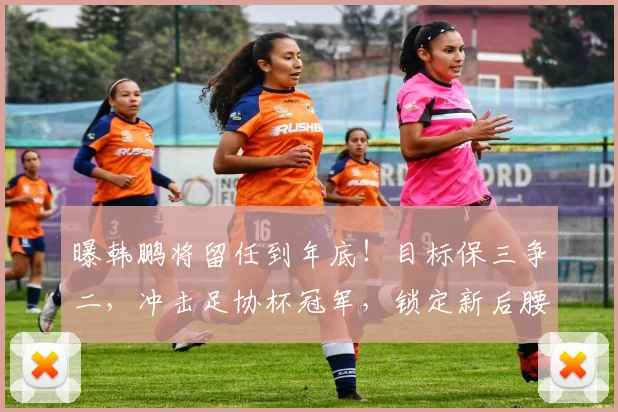 曝韩鹏将留任到年底！目标保三争二，冲击足协杯冠军，锁定新后腰