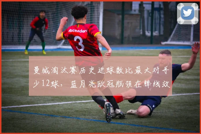 曼城淘汰赛历史进球数比最大对手少12球，蓝月亮欧冠瓶颈在锋线效率