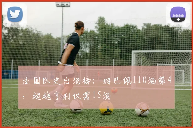 法国队史出场榜：姆巴佩110场第4，超越亨利仅需15场