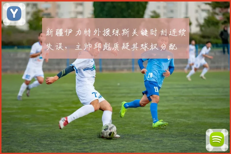 新疆伊力特外援琼斯关键时刻连续失误,主帅邱彪质疑其球权分配