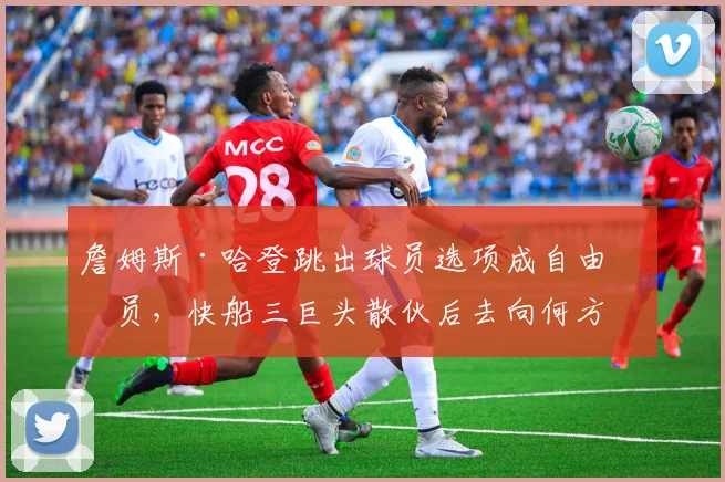 詹姆斯·哈登跳出球员选项成自由球员,快船三巨头散伙后去向何方?